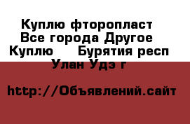 Куплю фторопласт - Все города Другое » Куплю   . Бурятия респ.,Улан-Удэ г.